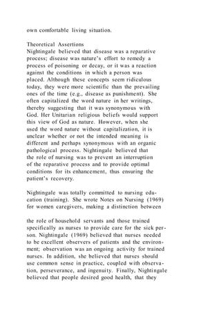 own comfortable living situation.
Theoretical Assertions
Nightingale believed that disease was a reparative
process; disease was nature’s effort to remedy a
process of poisoning or decay, or it was a reaction
against the conditions in which a person was
placed. Although these concepts seem ridiculous
today, they were more scientific than the prevailing
ones of the time (e.g., disease as punishment). She
often capitalized the word nature in her writings,
thereby suggesting that it was synonymous with
God. Her Unitarian religious beliefs would support
this view of God as nature. However, when she
used the word nature without capitalization, it is
unclear whether or not the intended meaning is
different and perhaps synonymous with an organic
pathological process. Nightingale believed that
the role of nursing was to prevent an interruption
of the reparative process and to provide optimal
conditions for its enhancement, thus ensuring the
patient’s recovery.
Nightingale was totally committed to nursing edu-
cation (training). She wrote Notes on Nursing (1969)
for women caregivers, making a distinction between
the role of household servants and those trained
specifically as nurses to provide care for the sick per -
son. Nightingale (1969) believed that nurses needed
to be excellent observers of patients and the environ-
ment; observation was an ongoing activity for trained
nurses. In addition, she believed that nurses should
use common sense in practice, coupled with observa-
tion, perseverance, and ingenuity. Finally, Nightingale
believed that people desired good health, that they
 