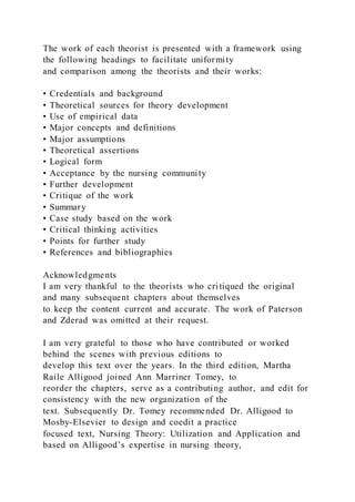 The work of each theorist is presented with a framework using
the following headings to facilitate uniformity
and comparison among the theorists and their works:
• Credentials and background
• Theoretical sources for theory development
• Use of empirical data
• Major concepts and definitions
• Major assumptions
• Theoretical assertions
• Logical form
• Acceptance by the nursing community
• Further development
• Critique of the work
• Summary
• Case study based on the work
• Critical thinking activities
• Points for further study
• References and bibliographies
Acknowledgments
I am very thankful to the theorists who critiqued the original
and many subsequent chapters about themselves
to keep the content current and accurate. The work of Paterson
and Zderad was omitted at their request.
I am very grateful to those who have contributed or worked
behind the scenes with previous editions to
develop this text over the years. In the third edition, Martha
Raile Alligood joined Ann Marriner Tomey, to
reorder the chapters, serve as a contributing author, and edit for
consistency with the new organization of the
text. Subsequently Dr. Tomey recommended Dr. Alligood to
Mosby-Elsevier to design and coedit a practice
focused text, Nursing Theory: Utilization and Application and
based on Alligood’s expertise in nursing theory,
 