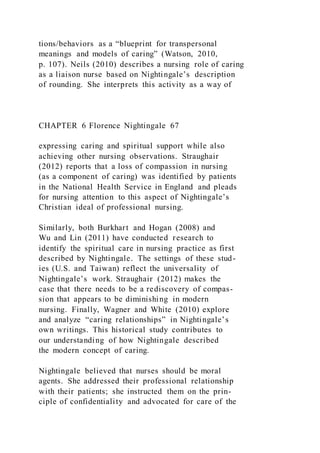 tions/behaviors as a “blueprint for transpersonal
meanings and models of caring” (Watson, 2010,
p. 107). Neils (2010) describes a nursing role of caring
as a liaison nurse based on Nightingale’s description
of rounding. She interprets this activity as a way of
CHAPTER 6 Florence Nightingale 67
expressing caring and spiritual support while also
achieving other nursing observations. Straughair
(2012) reports that a loss of compassion in nursing
(as a component of caring) was identified by patients
in the National Health Service in England and pleads
for nursing attention to this aspect of Nightingale’s
Christian ideal of professional nursing.
Similarly, both Burkhart and Hogan (2008) and
Wu and Lin (2011) have conducted research to
identify the spiritual care in nursing practice as first
described by Nightingale. The settings of these stud-
ies (U.S. and Taiwan) reflect the universality of
Nightingale’s work. Straughair (2012) makes the
case that there needs to be a rediscovery of compas-
sion that appears to be diminishing in modern
nursing. Finally, Wagner and White (2010) explore
and analyze “caring relationships” in Nightingale’s
own writings. This historical study contributes to
our understanding of how Nightingale described
the modern concept of caring.
Nightingale believed that nurses should be moral
agents. She addressed their professional relationship
with their patients; she instructed them on the prin-
ciple of confidentiality and advocated for care of the
 