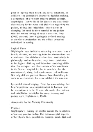 poor to improve their health and social situations. In
addition, she commented on patient decision making,
a component of a relevant modern ethical concept.
Nightingale (1969) called for concise and clear deci -
sion making by the nurse and physician regarding the
patient, noting that indecision (irresolution) or
changing the mind is more harmful to the patient
than the patient having to make a decision. Hoyt
(2010) analyzed how Nightingale defined nursing
as an ethical profession and the ethical practices
embedded in nursing.
Logical Form
Nightingale used inductive reasoning to extract laws of
health, disease, and nursing from her observations and
experiences. Her childhood education, particularly in
philosophy and mathematics, may have contributed
to her logical thinking and inductive reasoning abili-
ties. For example, her observations of the conditions
in the Scutari hospital led her to conclude that the
contaminated, dirty, dark environment led to disease.
Not only did she prevent disease from flourishing in
such an environment, but also validated the outcome
by careful record keeping. From her own training, her
brief experience as a superintendent in London, and
her experiences in the Crimea, she made observations
and established principles for nurse training and
patient care (Nightingale, 1969).
Acceptance by the Nursing Community
Practice
Nightingale’s nursing principles remain the foundation
of nursing practice today. The environmental aspects
of her theory (i.e., ventilation, warmth, quiet, diet, and
 