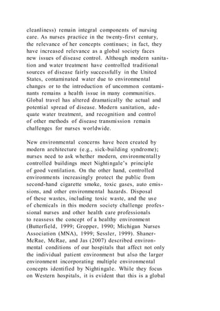 cleanliness) remain integral components of nursing
care. As nurses practice in the twenty-first century,
the relevance of her concepts continues; in fact, they
have increased relevance as a global society faces
new issues of disease control. Although modern sanita-
tion and water treatment have controlled traditional
sources of disease fairly successfully in the United
States, contaminated water due to environmental
changes or to the introduction of uncommon contami-
nants remains a health issue in many communities.
Global travel has altered dramatically the actual and
potential spread of disease. Modern sanitation, ade-
quate water treatment, and recognition and control
of other methods of disease transmission remain
challenges for nurses worldwide.
New environmental concerns have been created by
modern architecture (e.g., sick-building syndrome);
nurses need to ask whether modern, environmentally
controlled buildings meet Nightingale’s principle
of good ventilation. On the other hand, controlled
environments increasingly protect the public from
second-hand cigarette smoke, toxic gases, auto emis-
sions, and other environmental hazards. Disposal
of these wastes, including toxic waste, and the use
of chemicals in this modern society challenge profes-
sional nurses and other health care professionals
to reassess the concept of a healthy environment
(Butterfield, 1999; Gropper, 1990; Michigan Nurses
Association (MNA), 1999; Sessler, 1999). Shaner-
McRae, McRae, and Jas (2007) described environ-
mental conditions of our hospitals that affect not only
the individual patient environment but also the larger
environment incorporating multiple environmental
concepts identified by Nightingale. While they focus
on Western hospitals, it is evident that this is a global
 