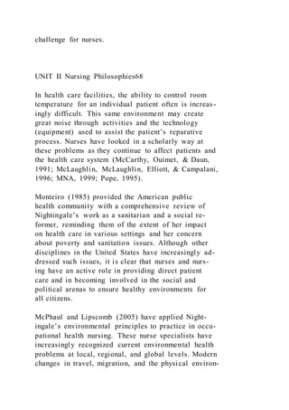 challenge for nurses.
UNIT II Nursing Philosophies68
In health care facilities, the ability to control room
temperature for an individual patient often is increas-
ingly difficult. This same environment may create
great noise through activities and the technology
(equipment) used to assist the patient’s reparative
process. Nurses have looked in a scholarly way at
these problems as they continue to affect patients and
the health care system (McCarthy, Ouimet, & Daun,
1991; McLaughlin, McLaughlin, Elliott, & Campalani,
1996; MNA, 1999; Pope, 1995).
Monteiro (1985) provided the American public
health community with a comprehensive review of
Nightingale’s work as a sanitarian and a social re-
former, reminding them of the extent of her impact
on health care in various settings and her concern
about poverty and sanitation issues. Although other
disciplines in the United States have increasingly ad-
dressed such issues, it is clear that nurses and nurs-
ing have an active role in providing direct patient
care and in becoming involved in the social and
political arenas to ensure healthy environments for
all citizens.
McPhaul and Lipscomb (2005) have applied Night-
ingale’s environmental principles to practice in occu-
pational health nursing. These nurse specialists have
increasingly recognized current environmental health
problems at local, regional, and global levels. Modern
changes in travel, migration, and the physical environ-
 