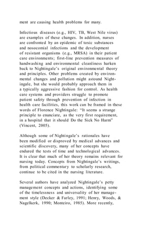 ment are causing health problems for many.
Infectious diseases (e.g., HIV, TB, West Nile virus)
are examples of these changes. In addition, nurses
are confronted by an epidemic of toxic substances
and nosocomial infections and the development
of resistant organisms (e.g., MRSA) in their patient
care environments; first-line prevention measures of
handwashing and environmental cleanliness harken
back to Nightingale’s original environmental theory
and principles. Other problems created by environ-
mental changes and pollution might astound Night-
ingale, but she would probably approach them in
a typically aggressive fashion for control. As health
care systems and providers struggle to promote
patient safety through prevention of infection in
health care facilities, this work can be framed in these
words of Florence Nightingale: “It seems a strange
principle to enunciate, as the very first requirement,
in a hospital that it should Do the Sick No Harm”
(Vincent, 2005).
Although some of Nightingale’s rationales have
been modified or disproved by medical advances and
scientific discovery, many of her concepts have
endured the tests of time and technological advances.
It is clear that much of her theory remains relevant for
nursing today. Concepts from Nightingale’s writings,
from political commentary to scholarly research,
continue to be cited in the nursing literature.
Several authors have analyzed Nightingale’s petty
management concepts and actions, identifying some
of the timelessness and universality of her manage-
ment style (Decker & Farley, 1991; Henry, Woods, &
Nagelkerk, 1990; Monteiro, 1985). More recently,
 