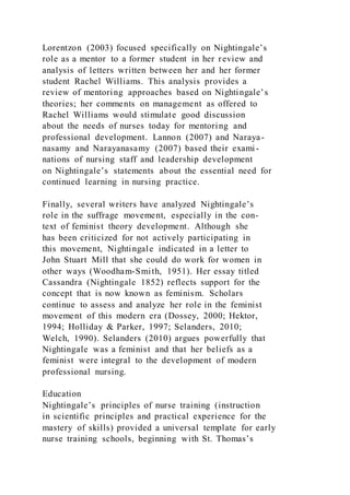 Lorentzon (2003) focused specifically on Nightingale’s
role as a mentor to a former student in her review and
analysis of letters written between her and her former
student Rachel Williams. This analysis provides a
review of mentoring approaches based on Nightingale’s
theories; her comments on management as offered to
Rachel Williams would stimulate good discussion
about the needs of nurses today for mentoring and
professional development. Lannon (2007) and Naraya-
nasamy and Narayanasamy (2007) based their exami-
nations of nursing staff and leadership development
on Nightingale’s statements about the essential need for
continued learning in nursing practice.
Finally, several writers have analyzed Nightingale’s
role in the suffrage movement, especially in the con-
text of feminist theory development. Although she
has been criticized for not actively participating in
this movement, Nightingale indicated in a letter to
John Stuart Mill that she could do work for women in
other ways (Woodham-Smith, 1951). Her essay titled
Cassandra (Nightingale 1852) reflects support for the
concept that is now known as feminism. Scholars
continue to assess and analyze her role in the feminist
movement of this modern era (Dossey, 2000; Hektor,
1994; Holliday & Parker, 1997; Selanders, 2010;
Welch, 1990). Selanders (2010) argues powerfully that
Nightingale was a feminist and that her beliefs as a
feminist were integral to the development of modern
professional nursing.
Education
Nightingale’s principles of nurse training (instruction
in scientific principles and practical experience for the
mastery of skills) provided a universal template for early
nurse training schools, beginning with St. Thomas’s
 