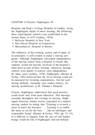 CHAPTER 6 Florence Nightingale 69
Hospital and King’s College Hospital in London. Using
the Nightingale model of nurse training, the following
three experimental schools were established in the
United States in 1873 (Ashley, 1976):
1. Bellevue Hospital in New York
2. New Haven Hospital in Connecticut
3. Massachusetts Hospital in Boston
The influence of this training system and of many of
its principles is still evident in today’s nursing pro-
grams. Although Nightingale advocated independence
of the nursing school from a hospital to ensure that
students would not become involved in the hospital’s
labor pool as part of their training, American nursing
schools were unable to achieve such independence
for many years (Ashley, 1976). Nightingale (Decker &
Farley, 1991) believed that the art of nursing could not
be measured by licensing examinations, but she used
testing methods, including case studies (notes), for
nursing probationers at St. Thomas’s Hospital.
Clearly, Nightingale understood that good practice
could result only from good education. This message
resounds throughout her writings on nursing. Night-
ingale historian Joanne Farley responded to a modern
nursing student by noting that “Training is to teach a
nurse to know her business . . . Training is to enable
the nurse to act for the best . . . like an intelligent and
responsible being” (Decker & Farley, 1991, pp. 12–13).
It is difficult to imagine what the care of sick human
beings would be like if Nightingale had not defined
 