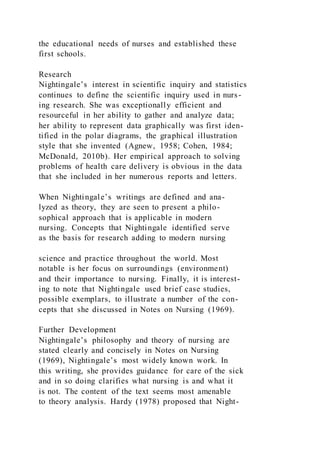 the educational needs of nurses and established these
first schools.
Research
Nightingale’s interest in scientific inquiry and statistics
continues to define the scientific inquiry used in nurs-
ing research. She was exceptionally efficient and
resourceful in her ability to gather and analyze data;
her ability to represent data graphically was first iden-
tified in the polar diagrams, the graphical illustration
style that she invented (Agnew, 1958; Cohen, 1984;
McDonald, 2010b). Her empirical approach to solving
problems of health care delivery is obvious in the data
that she included in her numerous reports and letters.
When Nightingale’s writings are defined and ana-
lyzed as theory, they are seen to present a philo-
sophical approach that is applicable in modern
nursing. Concepts that Nightingale identified serve
as the basis for research adding to modern nursing
science and practice throughout the world. Most
notable is her focus on surroundings (environment)
and their importance to nursing. Finally, it is interest-
ing to note that Nightingale used brief case studies,
possible exemplars, to illustrate a number of the con-
cepts that she discussed in Notes on Nursing (1969).
Further Development
Nightingale’s philosophy and theory of nursing are
stated clearly and concisely in Notes on Nursing
(1969), Nightingale’s most widely known work. In
this writing, she provides guidance for care of the sick
and in so doing clarifies what nursing is and what it
is not. The content of the text seems most amenable
to theory analysis. Hardy (1978) proposed that Night-
 