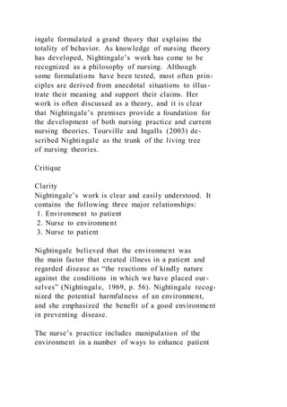 ingale formulated a grand theory that explains the
totality of behavior. As knowledge of nursing theory
has developed, Nightingale’s work has come to be
recognized as a philosophy of nursing. Although
some formulations have been tested, most often prin-
ciples are derived from anecdotal situations to illus-
trate their meaning and support their claims. Her
work is often discussed as a theory, and it is clear
that Nightingale’s premises provide a foundation for
the development of both nursing practice and current
nursing theories. Tourville and Ingalls (2003) de-
scribed Nightingale as the trunk of the living tree
of nursing theories.
Critique
Clarity
Nightingale’s work is clear and easily understood. It
contains the following three major relationships:
1. Environment to patient
2. Nurse to environment
3. Nurse to patient
Nightingale believed that the environment was
the main factor that created illness in a patient and
regarded disease as “the reactions of kindly nature
against the conditions in which we have placed our-
selves” (Nightingale, 1969, p. 56). Nightingale recog-
nized the potential harmfulness of an environment,
and she emphasized the benefit of a good environment
in preventing disease.
The nurse’s practice includes manipulation of the
environment in a number of ways to enhance patient
 