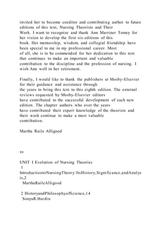 invited her to become coeditor and contributing author to future
editions of this text, Nursing Theorists and Their
Work. I want to recognize and thank Ann Marriner Tomey for
her vision to develop the first six editions of this
book. Her mentorship, wisdom, and collegial friendship have
been special to me in my professional career. Most
of all, she is to be commended for her dedication to this text
that continues to make an important and valuable
contribution to the discipline and the profession of nursing. I
wish Ann well in her retirement.
Finally, I would like to thank the publishers at Mosby-Elsevier
for their guidance and assistance through
the years to bring this text to this eighth edition. The external
reviews requested by Mosby-Elsevier editors
have contributed to the successful development of each new
edition. The chapter authors who over the years
have contributed their expert knowledge of the theorists and
their work continue to make a most valuable
contribution.
Martha Raile Alligood
xv
UNIT I Evolution of Nursing Theories
1
IntroductiontoNursingTheory:ItsHistory,Significance,andAnalys
is,2
MarthaRaileAlligood
2 HistoryandPhilosophyofScience,14
SonyaR.Hardin
 