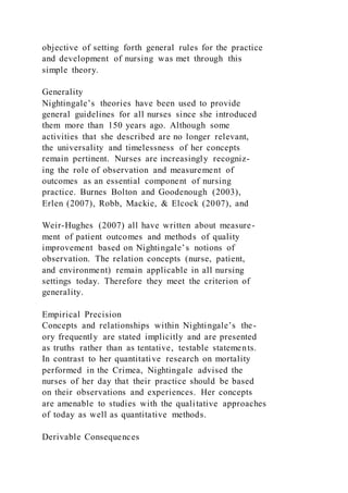 objective of setting forth general rules for the practice
and development of nursing was met through this
simple theory.
Generality
Nightingale’s theories have been used to provide
general guidelines for all nurses since she introduced
them more than 150 years ago. Although some
activities that she described are no longer relevant,
the universality and timelessness of her concepts
remain pertinent. Nurses are increasingly recogniz-
ing the role of observation and measurement of
outcomes as an essential component of nursing
practice. Burnes Bolton and Goodenough (2003),
Erlen (2007), Robb, Mackie, & Elcock (2007), and
Weir-Hughes (2007) all have written about measure-
ment of patient outcomes and methods of quality
improvement based on Nightingale’s notions of
observation. The relation concepts (nurse, patient,
and environment) remain applicable in all nursing
settings today. Therefore they meet the criterion of
generality.
Empirical Precision
Concepts and relationships within Nightingale’s the-
ory frequently are stated implicitly and are presented
as truths rather than as tentative, testable statements.
In contrast to her quantitative research on mortality
performed in the Crimea, Nightingale advised the
nurses of her day that their practice should be based
on their observations and experiences. Her concepts
are amenable to studies with the qualitative approaches
of today as well as quantitative methods.
Derivable Consequences
 