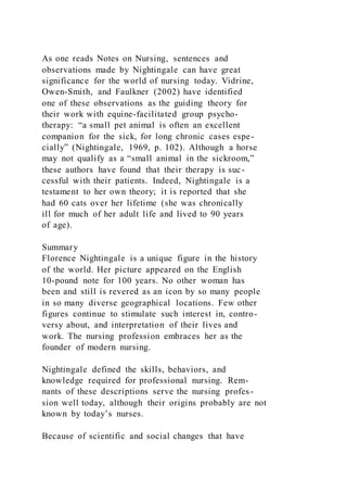 As one reads Notes on Nursing, sentences and
observations made by Nightingale can have great
significance for the world of nursing today. Vidrine,
Owen-Smith, and Faulkner (2002) have identified
one of these observations as the guiding theory for
their work with equine-facilitated group psycho-
therapy: “a small pet animal is often an excellent
companion for the sick, for long chronic cases espe-
cially” (Nightingale, 1969, p. 102). Although a horse
may not qualify as a “small animal in the sickroom,”
these authors have found that their therapy is suc-
cessful with their patients. Indeed, Nightingale is a
testament to her own theory; it is reported that she
had 60 cats over her lifetime (she was chronically
ill for much of her adult life and lived to 90 years
of age).
Summary
Florence Nightingale is a unique figure in the history
of the world. Her picture appeared on the English
10-pound note for 100 years. No other woman has
been and still is revered as an icon by so many people
in so many diverse geographical locations. Few other
figures continue to stimulate such interest in, contro-
versy about, and interpretation of their lives and
work. The nursing profession embraces her as the
founder of modern nursing.
Nightingale defined the skills, behaviors, and
knowledge required for professional nursing. Rem-
nants of these descriptions serve the nursing profes-
sion well today, although their origins probably are not
known by today’s nurses.
Because of scientific and social changes that have
 