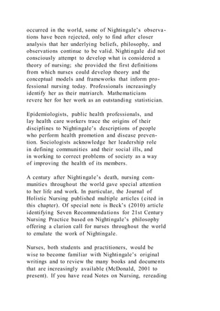 occurred in the world, some of Nightingale’s observa-
tions have been rejected, only to find after closer
analysis that her underlying beliefs, philosophy, and
observations continue to be valid. Nightingale did not
consciously attempt to develop what is considered a
theory of nursing; she provided the first definitions
from which nurses could develop theory and the
conceptual models and frameworks that inform pro-
fessional nursing today. Professionals increasingly
identify her as their matriarch. Mathematicians
revere her for her work as an outstanding statistician.
Epidemiologists, public health professionals, and
lay health care workers trace the origins of their
disciplines to Nightingale’s descriptions of people
who perform health promotion and disease preven-
tion. Sociologists acknowledge her leadership role
in defining communities and their social ills, and
in working to correct problems of society as a way
of improving the health of its members.
A century after Nightingale’s death, nursing com-
munities throughout the world gave special attention
to her life and work. In particular, the Journal of
Holistic Nursing published multiple articles (cited in
this chapter). Of special note is Beck’s (2010) article
identifying Seven Recommendations for 21st Century
Nursing Practice based on Nightingale’s philosophy
offering a clarion call for nurses throughout the world
to emulate the work of Nightingale.
Nurses, both students and practitioners, would be
wise to become familiar with Nightingale’s original
writings and to review the many books and documents
that are increasingly available (McDonald, 2001 to
present). If you have read Notes on Nursing, rereading
 