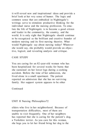 it will reveal new and inspirational ideas and provide a
brief look at her wry sense of humor. The logic and
common sense that are embodied in Nightingale’s
writings serve to stimulate productive thinking for the
individual nurse and the nursing profession. To emu-
late the life of Nightingale is to become a good citizen
and leader in the community, the country, and the
world. It is only right that Nightingale should continue
to be recognized as the brilliant and creative founder of
modern nursing and its first nursing theorist. What
would Nightingale say about nursing today? Whatever
she would say, she probably would provide an objec-
tive, logical, and revealing analysis and critique.
CASE STUDY
You are caring for an 82-year-old woman who has
been hospitalized for several weeks for burns that
she sustained on her lower legs during a cooking
accident. Before the time of her admission, she
lived alone in a small apartment. The patient
reported on admission that she has no surviving
family. Her support system appears to be other
Continued
UNIT II Nursing Philosophies72
elders who live in her neighborhood. Because of
transportation difficulties, most of them are
unable to visit frequently. One of her neighbors
has reported that she is caring for the patient’s dog,
a Yorkshire terrier. As you care for this woman,
she begs you to let her friend bring her dog to the
 