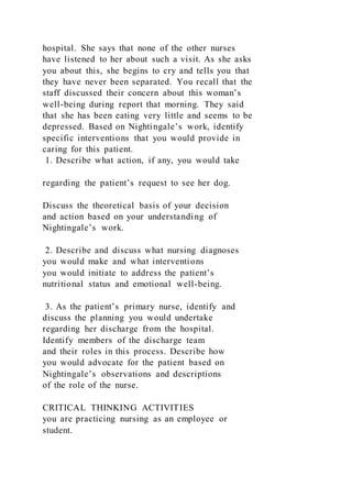 hospital. She says that none of the other nurses
have listened to her about such a visit. As she asks
you about this, she begins to cry and tells you that
they have never been separated. You recall that the
staff discussed their concern about this woman’s
well-being during report that morning. They said
that she has been eating very little and seems to be
depressed. Based on Nightingale’s work, identify
specific interventions that you would provide in
caring for this patient.
1. Describe what action, if any, you would take
regarding the patient’s request to see her dog.
Discuss the theoretical basis of your decision
and action based on your understanding of
Nightingale’s work.
2. Describe and discuss what nursing diagnoses
you would make and what interventions
you would initiate to address the patient’s
nutritional status and emotional well-being.
3. As the patient’s primary nurse, identify and
discuss the planning you would undertake
regarding her discharge from the hospital.
Identify members of the discharge team
and their roles in this process. Describe how
you would advocate for the patient based on
Nightingale’s observations and descriptions
of the role of the nurse.
CRITICAL THINKING ACTIVITIES
you are practicing nursing as an employee or
student.
 