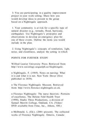 3. You are participating in a quality improvement
project in your work setting. Share how you
would develop ideas to present to the group
based on a Nightingale approach.
1. Your community is at risk for a specific type of
natural disaster (e.g., tornado, flood, hurricane,
earthquake). Use Nightingale’s principles and
observations to develop an emergency plan for
one of these events. Outline the items you would
include in the plan.
2. Using Nightingale’s concepts of ventilation, light,
noise, and cleanliness, analyze the setting in which
POINTS FOR FURTHER STUDY
Wilfred Laurier University Press. Retrieved from:
http://www.sociology.uoguelph.ca/fnightingale.
n Nightingale, F. (1969). Notes on nursing: What
it is and what it is not. New York: Dover (first
published in 1859).
n The Florence Nightingale Museum. Retrieved
from: http://www.florence-nightingale.co.uk.
n Florence Nightingale: The nurse theorists: Portraits
of excellence, The Helene Fuld Health Trust
(1990), Studio Three Productions, a division of
Samuel Merritt College, Oakland, CA. (Video/
DVD available from Fitne, Inc., Athens, OH.)
n McDonald, L. (Ed.). (2001–present). The collected
works of Florence Nightingale. Ontario, Canada:
 
