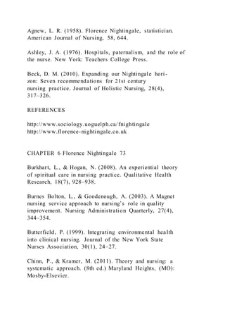 Agnew, L. R. (1958). Florence Nightingale, statistician.
American Journal of Nursing, 58, 644.
Ashley, J. A. (1976). Hospitals, paternalism, and the role of
the nurse. New York: Teachers College Press.
Beck, D. M. (2010). Expanding our Nightingale hori-
zon: Seven recommendations for 21st century
nursing practice. Journal of Holistic Nursing, 28(4),
317–326.
REFERENCES
http://www.sociology.uoguelph.ca/fnightingale
http://www.florence-nightingale.co.uk
CHAPTER 6 Florence Nightingale 73
Burkhart, L., & Hogan, N. (2008). An experiential theory
of spiritual care in nursing practice. Qualitative Health
Research, 18(7), 928–938.
Burnes Bolton, L., & Goodenough, A. (2003). A Magnet
nursing service approach to nursing’s role in quality
improvement. Nursing Administration Quarterly, 27(4),
344–354.
Butterfield, P. (1999). Integrating environmental health
into clinical nursing. Journal of the New York State
Nurses Association, 30(1), 24–27.
Chinn, P., & Kramer, M. (2011). Theory and nursing: a
systematic approach. (8th ed.) Maryland Heights, (MO):
Mosby-Elsevier.
 