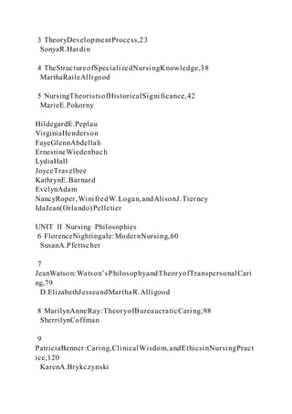 3 TheoryDevelopmentProcess,23
SonyaR.Hardin
4 TheStructureofSpecializedNursingKnowledge,38
MarthaRaileAlligood
5 NursingTheoristsofHistoricalSignificance,42
MarieE.Pokorny
HildegardE.Peplau
VirginiaHenderson
FayeGlennAbdellah
ErnestineWiedenbach
LydiaHall
JoyceTravelbee
KathrynE.Barnard
EvelynAdam
NancyRoper,WinifredW.Logan,andAlisonJ.Tierney
IdaJean(Orlando)Pelletier
UNIT II Nursing Philosophies
6 FlorenceNightingale:ModernNursing,60
SusanA.Pfettscher
7
JeanWatson:Watson’sPhilosophyandTheoryofTranspersonalCari
ng,79
D.ElizabethJesseandMarthaR.Alligood
8 MarilynAnneRay:TheoryofBureaucraticCaring,98
SherrilynCoffman
9
PatriciaBenner:Caring,ClinicalWisdom,andEthicsinNursingPract
ice,120
KarenA.Brykczynski
 