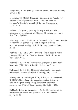 Longfellow, H. W. (1857). Santa Filomena. Atlantic Monthly,
1(1), 22–23.
Lorentzon, M. (2003). Florence Nightingale as “mentor of
matrons”: correspondence with Rachel Williams at
St. Mary’s Hospital. Journal of Nursing Management,
11, 266–274.
Macrae, J. A. (2001). Nursing as a spiritual practice: A
contemporary application of Florence Nightingale’s views.
New York: Springer.
McCarthy, D. O., Ouimet, M. E., & Daun, J. M. (1991). Shades
of Florence Nightingale: potential impact of noise
stress on wound healing. Holistic Nursing Practice, 5(4),
39–48.
McDonald, L. (Ed.). (2001–present). The collected works of
Florence Nightingale. Ontario, Canada: Wilfred Laurier
University Press.
McDonald, L. (2010a). Florence Nightingale at First Hand.
Waterloo, (ON): Wilfrid Laurier University Press.
McDonald, L. (2010b). Florence Nightingale: passionate
statistician. Journal of Holistic Nursing, 28(1), 92–98.
McLaughlin, A., McLaughlin, B., Elliott, J., & Campalani,
G. (1996). Noise levels in a cardiac surgical intensive
care unit: a preliminary study conducted in secret.
Intensive and Critical Care Nursing, 12(4), 226–230.
McPhaul, K. M., & Lipscomb, J. A. (2005). Incorporating
environmental health into practice. AAOHN Journal,
53(1), 31–36.
 