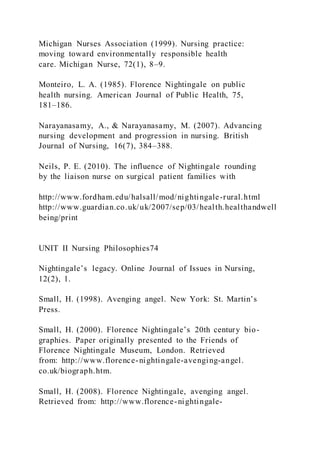 Michigan Nurses Association (1999). Nursing practice:
moving toward environmentally responsible health
care. Michigan Nurse, 72(1), 8–9.
Monteiro, L. A. (1985). Florence Nightingale on public
health nursing. American Journal of Public Health, 75,
181–186.
Narayanasamy, A., & Narayanasamy, M. (2007). Advancing
nursing development and progression in nursing. British
Journal of Nursing, 16(7), 384–388.
Neils, P. E. (2010). The influence of Nightingale rounding
by the liaison nurse on surgical patient families with
http://www.fordham.edu/halsall/mod/nightingale-rural.html
http://www.guardian.co.uk/uk/2007/sep/03/health.healthandwell
being/print
UNIT II Nursing Philosophies74
Nightingale’s legacy. Online Journal of Issues in Nursing,
12(2), 1.
Small, H. (1998). Avenging angel. New York: St. Martin’s
Press.
Small, H. (2000). Florence Nightingale’s 20th century bio-
graphies. Paper originally presented to the Friends of
Florence Nightingale Museum, London. Retrieved
from: http://www.florence-nightingale-avenging-angel.
co.uk/biograph.htm.
Small, H. (2008). Florence Nightingale, avenging angel.
Retrieved from: http://www.florence-nightingale-
 