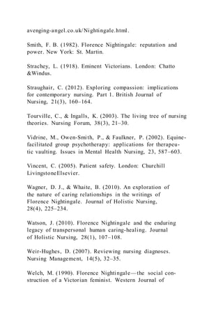 avenging-angel.co.uk/Nightingale.html.
Smith, F. B. (1982). Florence Nightingale: reputation and
power. New York: St. Martin.
Strachey, L. (1918). Eminent Victorians. London: Chatto
&Windus.
Straughair, C. (2012). Exploring compassion: implications
for contemporary nursing. Part 1. British Journal of
Nursing, 21(3), 160–164.
Tourville, C., & Ingalls, K. (2003). The living tree of nursing
theories. Nursing Forum, 38(3), 21–30.
Vidrine, M., Owen-Smith, P., & Faulkner, P. (2002). Equine-
facilitated group psychotherapy: applications for therapeu-
tic vaulting. Issues in Mental Health Nursing, 23, 587–603.
Vincent, C. (2005). Patient safety. London: Churchill
LivingstoneElsevier.
Wagner, D. J., & Whaite, B. (2010). An exploration of
the nature of caring relationships in the writings of
Florence Nightingale. Journal of Holistic Nursing,
28(4), 225–234.
Watson, J. (2010). Florence Nightingale and the enduring
legacy of transpersonal human caring-healing. Journal
of Holistic Nursing, 28(1), 107–108.
Weir-Hughes, D. (2007). Reviewing nursing diagnoses.
Nursing Management, 14(5), 32–35.
Welch, M. (1990). Florence Nightingale—the social con-
struction of a Victorian feminist. Western Journal of
 