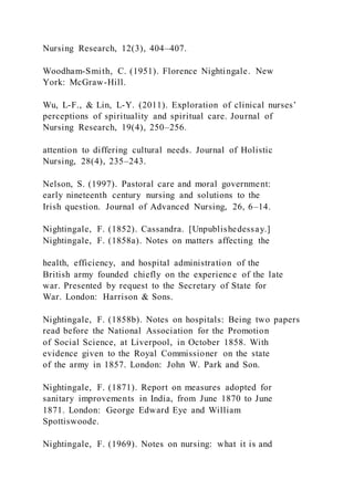 Nursing Research, 12(3), 404–407.
Woodham-Smith, C. (1951). Florence Nightingale. New
York: McGraw-Hill.
Wu, L-F., & Lin, L-Y. (2011). Exploration of clinical nurses’
perceptions of spirituality and spiritual care. Journal of
Nursing Research, 19(4), 250–256.
attention to differing cultural needs. Journal of Holistic
Nursing, 28(4), 235–243.
Nelson, S. (1997). Pastoral care and moral government:
early nineteenth century nursing and solutions to the
Irish question. Journal of Advanced Nursing, 26, 6–14.
Nightingale, F. (1852). Cassandra. [Unpublishedessay.]
Nightingale, F. (1858a). Notes on matters affecting the
health, efficiency, and hospital administration of the
British army founded chiefly on the experience of the late
war. Presented by request to the Secretary of State for
War. London: Harrison & Sons.
Nightingale, F. (1858b). Notes on hospitals: Being two papers
read before the National Association for the Promotion
of Social Science, at Liverpool, in October 1858. With
evidence given to the Royal Commissioner on the state
of the army in 1857. London: John W. Park and Son.
Nightingale, F. (1871). Report on measures adopted for
sanitary improvements in India, from June 1870 to June
1871. London: George Edward Eye and William
Spottiswoode.
Nightingale, F. (1969). Notes on nursing: what it is and
 