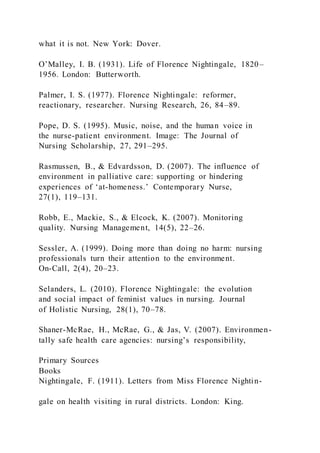 what it is not. New York: Dover.
O’Malley, I. B. (1931). Life of Florence Nightingale, 1820–
1956. London: Butterworth.
Palmer, I. S. (1977). Florence Nightingale: reformer,
reactionary, researcher. Nursing Research, 26, 84–89.
Pope, D. S. (1995). Music, noise, and the human voice in
the nurse-patient environment. Image: The Journal of
Nursing Scholarship, 27, 291–295.
Rasmussen, B., & Edvardsson, D. (2007). The influence of
environment in palliative care: supporting or hindering
experiences of ‘at-homeness.’ Contemporary Nurse,
27(1), 119–131.
Robb, E., Mackie, S., & Elcock, K. (2007). Monitoring
quality. Nursing Management, 14(5), 22–26.
Sessler, A. (1999). Doing more than doing no harm: nursing
professionals turn their attention to the environment.
On-Call, 2(4), 20–23.
Selanders, L. (2010). Florence Nightingale: the evolution
and social impact of feminist values in nursing. Journal
of Holistic Nursing, 28(1), 70–78.
Shaner-McRae, H., McRae, G., & Jas, V. (2007). Environmen-
tally safe health care agencies: nursing’s responsibility,
Primary Sources
Books
Nightingale, F. (1911). Letters from Miss Florence Nightin-
gale on health visiting in rural districts. London: King.
 