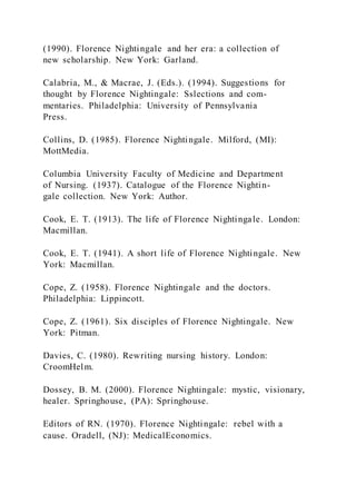(1990). Florence Nightingale and her era: a collection of
new scholarship. New York: Garland.
Calabria, M., & Macrae, J. (Eds.). (1994). Suggestions for
thought by Florence Nightingale: Sslections and com-
mentaries. Philadelphia: University of Pennsylvania
Press.
Collins, D. (1985). Florence Nightingale. Milford, (MI):
MottMedia.
Columbia University Faculty of Medicine and Department
of Nursing. (1937). Catalogue of the Florence Nightin-
gale collection. New York: Author.
Cook, E. T. (1913). The life of Florence Nightingale. London:
Macmillan.
Cook, E. T. (1941). A short life of Florence Nightingale. New
York: Macmillan.
Cope, Z. (1958). Florence Nightingale and the doctors.
Philadelphia: Lippincott.
Cope, Z. (1961). Six disciples of Florence Nightingale. New
York: Pitman.
Davies, C. (1980). Rewriting nursing history. London:
CroomHelm.
Dossey, B. M. (2000). Florence Nightingale: mystic, visionary,
healer. Springhouse, (PA): Springhouse.
Editors of RN. (1970). Florence Nightingale: rebel with a
cause. Oradell, (NJ): MedicalEconomics.
 