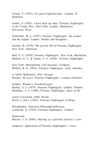 French, Y. (1953). Six great Englishwomen. London: H.
Hamilton.
Goldie, S. (1987). I have done my duty: Florence Nightingale
in the Crimea War, 1854–1856. London: Manchester
University Press.
Goldsmith, M. L. (1937). Florence Nightingale: the woman
and the legend. London: Hodder and Stoughton.
Gordon, R. (1979). The private life of Florence Nightingale.
New York: Atheneum.
Hall, E. F. (1920). Florence Nightingale. New York: Macmillan.
Hallock, G. T., & Turner, C. E. (1928). Florence Nightingale.
New York: Metropolitan Life Insurance Company.
Herbert, R. G. (1981). Florence Nightingale: saint, reformer,
or rebel? Melbourne, (FL): Krieger.
Holmes, M. (n.d.). Florence Nightingale: a cameo lifesketch.
London: Woman’s FreedomLeague.
Huxley, E. J. (1975). Florence Nightingale. London: Putnam.
Hyndman, J. A. (1969). Florence Nightingale: nurse to the
world. Cleveland, (OH): World.
Keele, J. (Ed.). (1981). Florence Nightingale in Rome.
Philadelphia: American PhilosophicalSociety.
Lammond, D. (1935). Florence Nightingale. London:
Duckworth.
Macrae, J. A. (2001). Nursing as a spiritual practice: a con-
temporary application of Florence Nightingale’s views.
 
