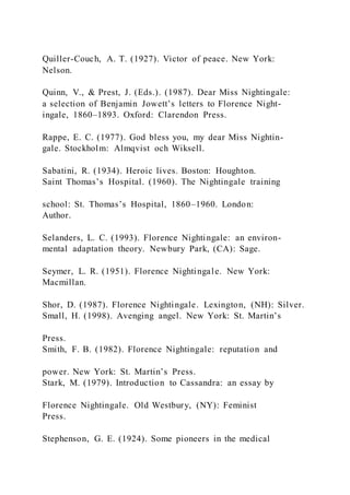 Quiller-Couch, A. T. (1927). Victor of peace. New York:
Nelson.
Quinn, V., & Prest, J. (Eds.). (1987). Dear Miss Nightingale:
a selection of Benjamin Jowett’s letters to Florence Night-
ingale, 1860–1893. Oxford: Clarendon Press.
Rappe, E. C. (1977). God bless you, my dear Miss Nightin-
gale. Stockholm: Almqvist och Wiksell.
Sabatini, R. (1934). Heroic lives. Boston: Houghton.
Saint Thomas’s Hospital. (1960). The Nightingale training
school: St. Thomas’s Hospital, 1860–1960. London:
Author.
Selanders, L. C. (1993). Florence Nightingale: an environ-
mental adaptation theory. Newbury Park, (CA): Sage.
Seymer, L. R. (1951). Florence Nightingale. New York:
Macmillan.
Shor, D. (1987). Florence Nightingale. Lexington, (NH): Silver.
Small, H. (1998). Avenging angel. New York: St. Martin’s
Press.
Smith, F. B. (1982). Florence Nightingale: reputation and
power. New York: St. Martin’s Press.
Stark, M. (1979). Introduction to Cassandra: an essay by
Florence Nightingale. Old Westbury, (NY): Feminist
Press.
Stephenson, G. E. (1924). Some pioneers in the medical
 