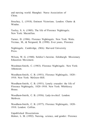 and nursing world. Shanghai: Nurse Association of
China.
Strachey, L. (1918). Eminent Victorians. London: Chatto &
Windus.
Tooley, S. A. (1905). The life of Florence Nightingale.
New York: Macmillan.
Turner, D. (1986). Florence Nightingale. New York: Watts.
Vicinus, M., & Nergaard, B. (1990). Ever yours, Florence
Nightingale. Cambridge, (MA): Harvard University
Press.
Wilson, W. G. (1940). Soldier’s heroine. Edinburgh: Missionary
Education Movement.
Woodman-Smith, C. (1983). Florence Nightingale. New York:
Atheneum.
Woodham-Smith, C. B. (1951). Florence Nightingale, 1820–
1910. New York: McGraw-Hill.
Woodham-Smith, C. B. (1951). Lonely crusader: the life of
Florence Nightingale, 1820–1910. New York: Whittlesey
House.
Woodham-Smith, C. B. (1956). Lady-in-chief. London:
Methven.
Woodham-Smith, C. B. (1977). Florence Nightingale, 1820–
1910. London: Collins.
Unpublished Dissertations
Hektor, L. M. (1992). Nursing, science, and gender: Florence
 
