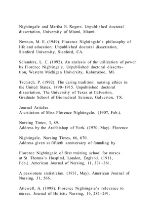 Nightingale and Martha E. Rogers. Unpublished doctoral
dissertation, University of Miami, Miami.
Newton, M. E. (1949). Florence Nightingale’s philosophy of
life and education. Unpublished doctoral dissertation,
Stanford University, Stanford, CA.
Selanders, L. C. (1992). An analysis of the utilization of power
by Florence Nightingale. Unpublished doctoral disserta-
tion, Western Michigan University, Kalamazoo, MI.
Tschirch, P. (1992). The caring tradition: nursing ethics in
the United States, 1890–1915. Unpublished doctoral
dissertation, The University of Texas at Galveston,
Graduate School of Biomedical Science, Galveston, TX.
Journal Articles
A criticism of Miss Florence Nightingale. (1907, Feb.).
Nursing Times, 3, 89.
Address by the Archbishop of York. (1970, May). Florence
Nightingale. Nursing Times, 66, 670.
Address given at fiftieth anniversary of founding by
Florence Nightingale of first training school for nurses
at St. Thomas’s Hospital, London, England. (1911,
Feb.). American Journal of Nursing, 11, 331–361.
A passionate statistician. (1931, May). American Journal of
Nursing, 31, 566.
Attewell, A. (1998). Florence Nightingale’s relevance to
nurses. Journal of Holistic Nursing, 16, 281–291.
 