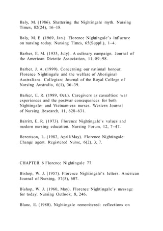 Baly, M. (1986). Shattering the Nightingale myth. Nursing
Times, 82(24), 16–18.
Baly, M. E. (1969, Jan.). Florence Nightingale’s influence
on nursing today. Nursing Times, 65(Suppl.), 1–4.
Barber, E. M. (1935, July). A culinary campaign. Journal of
the American Dietetic Association, 11, 89–98.
Barber, J. A. (1999). Concerning our national honour:
Florence Nightingale and the welfare of Aboriginal
Australians. Collegian: Journal of the Royal College of
Nursing Australia, 6(1), 36–39.
Barker, E. R. (1989, Oct.). Caregivers as casualties: war
experiences and the postwar consequences for both
Nightingale- and Vietnam-era nurses. Western Journal
of Nursing Research, 11, 628–631.
Barritt, E. R. (1973). Florence Nightingale’s values and
modern nursing education. Nursing Forum, 12, 7–47.
Berentson, L. (1982, April/May). Florence Nightingale:
Change agent. Registered Nurse, 6(2), 3, 7.
CHAPTER 6 Florence Nightingale 77
Bishop, W. J. (1957). Florence Nightingale’s letters. American
Journal of Nursing, 57(5), 607.
Bishop, W. J. (1960, May). Florence Nightingale’s message
for today. Nursing Outlook, 8, 246.
Blanc, E. (1980). Nightingale remembered: reflections on
 