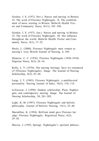 Gordon, J. E. (1972, Nov.). Nurses and nursing in Britain.
22. The work of Florence Nightingale. II. The establish-
ment of nurse training in Britain. Midwife Health Visi-
tor and Community Nurse, 8(11), 391–396.
Gordon, J. E. (1973, Jan.). Nurses and nursing in Britain.
23. The work of Florence Nightingale. III. Her influence
throughout the world. Midwife Health Visitor and Com-
munity Nurse, 9(1), 17–22.
Hoole, L. (2000). Florence Nightingale must remain as
nursing’s icon. British Journal of Nursing, 4, 189.
Ifemesia, C. C. (1976). Florence Nightingale (1820-1910).
Nigerian Nurse, 8(3), 26–34.
Kelly, L. Y. (1976). Our nursing heritage: have we renounced
it? (Florence Nightingale). Image: The Journal of Nursing
Scholarship, 8(3), 43–48.
Large, J. T. (1985). Florence Nightingale: a multifaceted
personality. Nursing Journal of India, 76(5), 110, 114.
LeVasseur, J. (1998). Student scholarship: Plato, Nightin-
gale, and contemporary nursing. Image: The Journal of
Nursing Scholarship, 30, 281–285.
Light, K. M. (1997). Florence Nightingale and holistic
philosophy. Journal of Holistic Nursing, 15(1), 25–40.
Macmillan, K. (1994). Brilliant mind gave Florence her
edge: Florence Nightingale. Registered Nurse, 6(2),
29–30.
Macrae, J. (1995, Spring). Nightingale’s spiritual philoso-
 