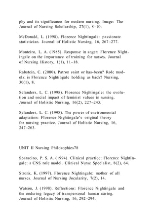 phy and its significance for modern nursing. Image: The
Journal of Nursing Scholarship, 27(1), 8–10.
McDonald, L. (1998). Florence Nightingale: passionate
statistician. Journal of Holistic Nursing, 16, 267–277.
Monteiro, L. A. (1985). Response in anger: Florence Night-
ingale on the importance of training for nurses. Journal
of Nursing History, 1(1), 11–18.
Rabstein, C. (2000). Patron saint or has-been? Role mod-
els: is Florence Nightingale holding us back? Nursing,
30(1), 8.
Selanders, L. C. (1998). Florence Nightingale: the evolu-
tion and social impact of feminist values in nursing.
Journal of Holistic Nursing, 16(2), 227–243.
Selanders, L. C. (1998). The power of environmental
adaptation: Florence Nightingale’s original theory
for nursing practice. Journal of Holistic Nursing, 16,
247–263.
UNIT II Nursing Philosophies78
Sparacino, P. S. A. (1994). Clinical practice: Florence Nightin-
gale: a CNS role model. Clinical Nurse Specialist, 8(2), 64.
Stronk, K. (1997). Florence Nightingale: mother of all
nurses. Journal of Nursing Jocularity, 7(2), 14.
Watson, J. (1998). Reflections: Florence Nightingale and
the enduring legacy of transpersonal human caring.
Journal of Holistic Nursing, 16, 292–294.
 