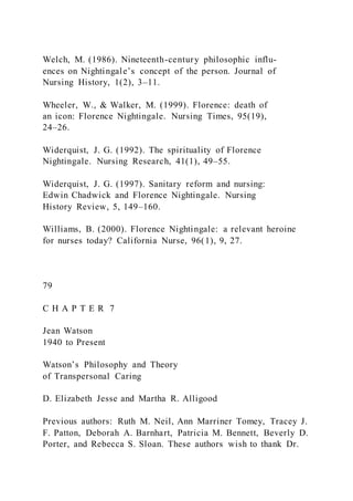 Welch, M. (1986). Nineteenth-century philosophic influ-
ences on Nightingale’s concept of the person. Journal of
Nursing History, 1(2), 3–11.
Wheeler, W., & Walker, M. (1999). Florence: death of
an icon: Florence Nightingale. Nursing Times, 95(19),
24–26.
Widerquist, J. G. (1992). The spirituality of Florence
Nightingale. Nursing Research, 41(1), 49–55.
Widerquist, J. G. (1997). Sanitary reform and nursing:
Edwin Chadwick and Florence Nightingale. Nursing
History Review, 5, 149–160.
Williams, B. (2000). Florence Nightingale: a relevant heroine
for nurses today? California Nurse, 96(1), 9, 27.
79
C H A P T E R 7
Jean Watson
1940 to Present
Watson’s Philosophy and Theory
of Transpersonal Caring
D. Elizabeth Jesse and Martha R. Alligood
Previous authors: Ruth M. Neil, Ann Marriner Tomey, Tracey J.
F. Patton, Deborah A. Barnhart, Patricia M. Bennett, Beverly D.
Porter, and Rebecca S. Sloan. These authors wish to thank Dr.
 
