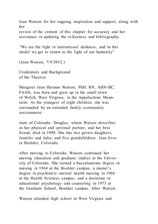 Jean Watson for her ongoing inspiration and support, along with
her
review of the content of this chapter for accuracy and her
assistance in updating the references and bibliography.
“We are the light in institutional darkness, and in this
model we get to return to the light of our humanity”
(Jean Watson, 7/9/2012.)
Credentials and Background
of the Theorist
Margaret Jean Harman Watson, PhD, RN, AHN-BC,
FAAN, was born and grew up in the small town
of Welch, West Virginia, in the Appalachian Moun-
tains. As the youngest of eight children, she was
surrounded by an extended family–community
environment.
state of Colorado. Douglas, whom Watson describes
as her physical and spiritual partner, and her best
friend, died in 1998. She has two grown daughters,
Jennifer and Julie, and five grandchildren. Jean lives
in Boulder, Colorado.
After moving to Colorado, Watson continued her
nursing education and graduate studies at the Univer-
sity of Colorado. She earned a baccalaureate degree in
nursing in 1964 at the Boulder campus, a master’s
degree in psychiatric–mental health nursing in 1966
at the Health Sciences campus, and a doctorate in
educational psychology and counseling in 1973 at
the Graduate School, Boulder campus. After Watson
Watson attended high school in West Virginia and
 