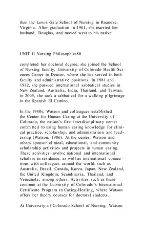 then the Lewis Gale School of Nursing in Roanoke,
Virginia. After graduation in 1961, she married her
husband, Douglas, and moved west to his native
UNIT II Nursing Philosophies80
completed her doctoral degree, she joined the School
of Nursing faculty, University of Colorado Health Sci-
ences Center in Denver, where she has served in both
faculty and administrative positions. In 1981 and
1982, she pursued international sabbatical studies in
New Zealand, Australia, India, Thailand, and Taiwan;
in 2005, she took a sabbatical for a walking pilgrimage
in the Spanish El Camino.
In the 1980s, Watson and colleagues established
the Center for Human Caring at the University of
Colorado, the nation’s first interdisciplinary center
committed to using human caring knowledge for clini-
cal practice, scholarship, and administration and lead-
ership (Watson, 1986). At the center, Watson and
others sponsor clinical, educational, and community
scholarship activities and projects in human caring.
These activities involve national and international
scholars in residence, as well as international connec-
tions with colleagues around the world, such as
Australia, Brazil, Canada, Korea, Japan, New Zealand,
the United Kingdom, Scandinavia, Thailand, and
Venezuela, among others. Activities such as these
continue at the University of Colorado’s International
Certificate Program in Caring-Healing, where Watson
offers her theory courses for doctoral students.
At University of Colorado School of Nursing, Watson
 