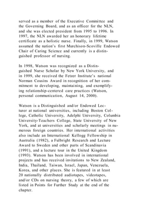 served as a member of the Executive Committee and
the Governing Board, and as an officer for the NLN,
and she was elected president from 1995 to 1996. In
1997, the NLN awarded her an honorary lifetime
certificate as a holistic nurse. Finally, in 1999, Watson
assumed the nation’s first Murchison-Scoville Endowed
Chair of Caring Science and currently is a distin-
guished professor of nursing.
In 1998, Watson was recognized as a Distin-
guished Nurse Scholar by New York University, and
in 1999, she received the Fetzer Institute’s national
Norman Cousins Award in recognition of her com-
mitment to developing, maintaining, and exemplify-
ing relationship-centered care practices (Watson,
personal communication, August 14, 2000).
Watson is a Distinguished and/or Endowed Lec-
turer at national universities, including Boston Col-
lege, Catholic University, Adelphi University, Columbia
University-Teachers College, State University of New
York, and at universities and scholarly meetings in nu-
merous foreign countries. Her international activities
also include an International Kellogg Fellowship in
Australia (1982), a Fulbright Research and Lecture
Award to Sweden and other parts of Scandinavia
(1991), and a lecture tour in the United Kingdom
(1993). Watson has been involved in international
projects and has received invitations to New Zealand,
India, Thailand, Taiwan, Israel, Japan, Venezuela,
Korea, and other places. She is featured in at least
20 nationally distributed audiotapes, videotapes,
and/or CDs on nursing theory, a few of which are
listed in Points for Further Study at the end of the
chapter.
 