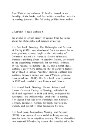 Jean Watson has authored 11 books, shared in au-
thorship of six books, and has written countless articles
in nursing journals. The following publications reflect
CHAPTER 7 Jean Watson 81
the evolution of her theory of caring from her ideas
about the philosophy and science of caring.
Her first book, Nursing: The Philosophy and Science
of Caring (1979), was developed from her notes for an
undergraduate course taught at the University of
Colorado. Yalom’s 11 curative factors stimulated
Watson’s thinking about 10 carative factors, described
as the organizing framework for her book (Watson,
1979), “central to nursing” (p. 9), and a moral ideal.
Watson’s early work embraced the 10 carative factors
but evolved to include “caritas,” making explicit con-
nections between caring and love (Watson, personal
correspondence, 2004). Her first book was reprinted
in 1985 and translated into Korean and French.
Her second book, Nursing: Human Science and
Human Care—A Theory of Nursing, published in
1985 and reprinted in 1988 and 1999, addressed her
conceptual and philosophical problems in nursing.
Her second book has been translated into Chinese,
German, Japanese, Korean, Swedish, Norwegian,
Danish, and probably other languages by now.
Her third book, Postmodern Nursing and Beyond
(1999), was presented as a model to bring nursing
practice into the twenty-first century. Watson describes
two personal life-altering events that contributed to her
 