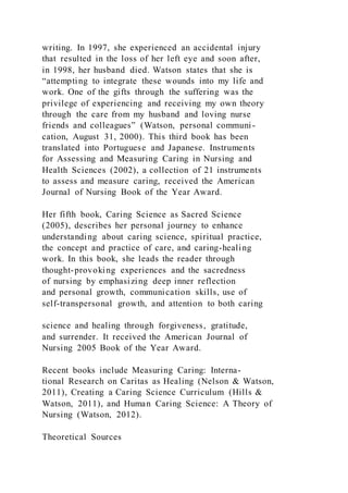 writing. In 1997, she experienced an accidental injury
that resulted in the loss of her left eye and soon after,
in 1998, her husband died. Watson states that she is
“attempting to integrate these wounds into my life and
work. One of the gifts through the suffering was the
privilege of experiencing and receiving my own theory
through the care from my husband and loving nurse
friends and colleagues” (Watson, personal communi-
cation, August 31, 2000). This third book has been
translated into Portuguese and Japanese. Instruments
for Assessing and Measuring Caring in Nursing and
Health Sciences (2002), a collection of 21 instruments
to assess and measure caring, received the American
Journal of Nursing Book of the Year Award.
Her fifth book, Caring Science as Sacred Science
(2005), describes her personal journey to enhance
understanding about caring science, spiritual practice,
the concept and practice of care, and caring-healing
work. In this book, she leads the reader through
thought-provoking experiences and the sacredness
of nursing by emphasizing deep inner reflection
and personal growth, communication skills, use of
self-transpersonal growth, and attention to both caring
science and healing through forgiveness, gratitude,
and surrender. It received the American Journal of
Nursing 2005 Book of the Year Award.
Recent books include Measuring Caring: Interna-
tional Research on Caritas as Healing (Nelson & Watson,
2011), Creating a Caring Science Curriculum (Hills &
Watson, 2011), and Human Caring Science: A Theory of
Nursing (Watson, 2012).
Theoretical Sources
 