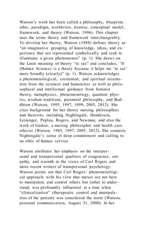 Watson’s work has been called a philosophy, blueprint,
ethic, paradigm, worldview, treatise, conceptual model,
framework, and theory (Watson, 1996). This chapter
uses the terms theory and framework interchangeably.
To develop her theory, Watson (1988) defines theory as
“an imaginative grouping of knowledge, ideas, and ex-
perience that are represented symbolically and seek to
illuminate a given phenomenon” (p. 1). She draws on
the Latin meaning of theory “to see” and concludes, “It
(Human Science) is a theory because it helps me ‘to see’
more broadly (clearly)” (p. 1). Watson acknowledges
a phenomenological, existential, and spiritual orienta-
tion from the sciences and humanities as well as philo-
sophical and intellectual guidance from feminist
theory, metaphysics, phenomenology, quantum phys-
ics, wisdom traditions, perennial philosophy, and Bud-
dhism (Watson, 1995, 1997, 1999, 2005, 2012). She
cites background for her theory nursing philosophies
and theorists, including Nightingale, Henderson,
Leininger, Peplau, Rogers, and Newman, and also the
work of Gadow, a nursing philosopher and health care
ethicist (Watson, 1985, 1997, 2005, 2012). She connects
Nightingale’s sense of deep commitment and calling to
an ethic of human service.
Watson attributes her emphasis on the interper-
sonal and transpersonal qualities of congruence, em-
pathy, and warmth to the views of Carl Rogers and
more recent writers of transpersonal psychology.
Watson points out that Carl Rogers’ phenomenologi-
cal approach, with his view that nurses are not here
to manipulate and control others but rather to under-
stand, was profoundly influential at a time when
“clinicalization” (therapeutic control and manipula-
tion of the patient) was considered the norm (Watson,
personal communication, August 31, 2000). In her
 