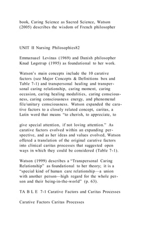 book, Caring Science as Sacred Science, Watson
(2005) describes the wisdom of French philosopher
UNIT II Nursing Philosophies82
Emmanuael Levinas (1969) and Danish philosopher
Knud Løgstrup (1995) as foundational to her work.
Watson’s main concepts include the 10 carative
factors (see Major Concepts & Definitions box and
Table 7-1) and transpersonal healing and transper-
sonal caring relationship, caring moment, caring
occasion, caring healing modalities, caring conscious-
ness, caring consciousness energy, and phenomenal
file/unitary consciousness. Watson expanded the cara-
tive factors to a closely related concept, caritas, a
Latin word that means “to cherish, to appreciate, to
give special attention, if not loving attention.” As
carative factors evolved within an expanding per-
spective, and as her ideas and values evolved, Watson
offered a translation of the original carative factors
into clinical caritas processes that suggested open
ways in which they could be considered (Table 7-1).
Watson (1999) describes a “Transpersonal Caring
Relationship” as foundational to her theory; it is a
“special kind of human care relationship—a union
with another person—high regard for the whole per-
son and their being-in-the-world” (p. 63).
TA B L E 7-1 Carative Factors and Caritas Processes
Carative Factors Caritas Processes
 