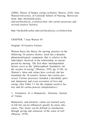 (2004). Theory of human caring (website). Denver, (CO): Jean
Watson/University of Colorado School of Nursing. Retrieved
from: http://hschealth.uchsc.
edu/son/faculty/jw_evolution.htm (for caritas processes and
revised carative factors).
http://hschealth.uchsc.edu/son/faculty/jw_evolution.htm
CHAPTER 7 Jean Watson 83
Original 10 Carative Factors
Watson bases her theory for nursing practice on the
following 10 carative factors. Each has a dynamic
phenomenological component that is relative to the
individuals involved in the relationship as encom-
passed by nursing. The first three interdependent
factors serve as the “philosophical foundation for
the science of caring” (Watson, 1979, pp. 9-10). As
Watson’s ideas and values have evolved, she has
translated the 10 carative factors into caritas pro-
cesses. Caritas processes included a decidedly spiri -
tual dimension and overt evocation of love and
caring. (See Table 7-1 for the original carative fac-
tors and for caritas process interpretation.)
1. Formation of a Humanistic Altruistic System
of Values
Humanistic and altruistic values are learned early
in life but can be influenced greatly by nurse edu-
cators. This factor can be defined as satisfaction
through giving and extension of the sense of self
(Watson, 1979).
 