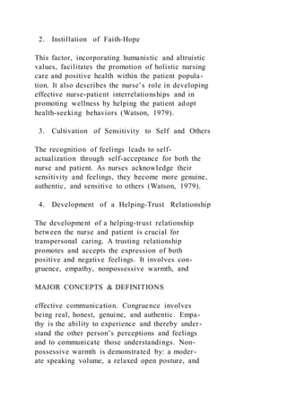 2. Instillation of Faith-Hope
This factor, incorporating humanistic and altruistic
values, facilitates the promotion of holistic nursing
care and positive health within the patient popula-
tion. It also describes the nurse’s role in developing
effective nurse-patient interrelationships and in
promoting wellness by helping the patient adopt
health-seeking behaviors (Watson, 1979).
3. Cultivation of Sensitivity to Self and Others
The recognition of feelings leads to self-
actualization through self-acceptance for both the
nurse and patient. As nurses acknowledge their
sensitivity and feelings, they become more genuine,
authentic, and sensitive to others (Watson, 1979).
4. Development of a Helping-Trust Relationship
The development of a helping-trust relationship
between the nurse and patient is crucial for
transpersonal caring. A trusting relationship
promotes and accepts the expression of both
positive and negative feelings. It involves con-
gruence, empathy, nonpossessive warmth, and
MAJOR CONCEPTS & DEFINITIONS
effective communication. Congruence involves
being real, honest, genuine, and authentic. Empa-
thy is the ability to experience and thereby under-
stand the other person’s perceptions and feelings
and to communicate those understandings. Non-
possessive warmth is demonstrated by: a moder-
ate speaking volume, a relaxed open posture, and
 