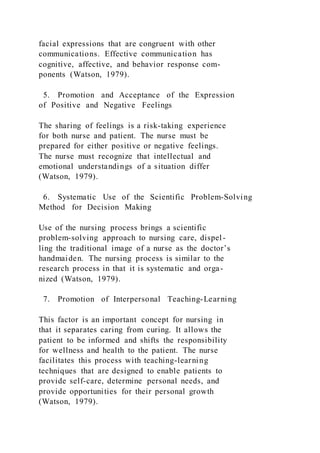 facial expressions that are congruent with other
communications. Effective communication has
cognitive, affective, and behavior response com-
ponents (Watson, 1979).
5. Promotion and Acceptance of the Expression
of Positive and Negative Feelings
The sharing of feelings is a risk-taking experience
for both nurse and patient. The nurse must be
prepared for either positive or negative feelings.
The nurse must recognize that intellectual and
emotional understandings of a situation differ
(Watson, 1979).
6. Systematic Use of the Scientific Problem-Solving
Method for Decision Making
Use of the nursing process brings a scientific
problem-solving approach to nursing care, dispel-
ling the traditional image of a nurse as the doctor’s
handmaiden. The nursing process is similar to the
research process in that it is systematic and orga-
nized (Watson, 1979).
7. Promotion of Interpersonal Teaching-Learning
This factor is an important concept for nursing in
that it separates caring from curing. It allows the
patient to be informed and shifts the responsibility
for wellness and health to the patient. The nurse
facilitates this process with teaching-learning
techniques that are designed to enable patients to
provide self-care, determine personal needs, and
provide opportunities for their personal growth
(Watson, 1979).
 