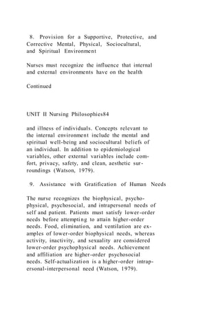 8. Provision for a Supportive, Protective, and
Corrective Mental, Physical, Sociocultural,
and Spiritual Environment
Nurses must recognize the influence that internal
and external environments have on the health
Continued
UNIT II Nursing Philosophies84
and illness of individuals. Concepts relevant to
the internal environment include the mental and
spiritual well-being and sociocultural beliefs of
an individual. In addition to epidemiological
variables, other external variables include com-
fort, privacy, safety, and clean, aesthetic sur-
roundings (Watson, 1979).
9. Assistance with Gratification of Human Needs
The nurse recognizes the biophysical, psycho-
physical, psychosocial, and intrapersonal needs of
self and patient. Patients must satisfy lower-order
needs before attempting to attain higher-order
needs. Food, elimination, and ventilation are ex-
amples of lower-order biophysical needs, whereas
activity, inactivity, and sexuality are considered
lower-order psychophysical needs. Achievement
and affiliation are higher-order psychosocial
needs. Self-actualization is a higher-order intrap-
ersonal-interpersonal need (Watson, 1979).
 