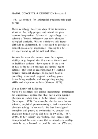 MAJOR CONCEPTS & DEFINITIONS—cont’d
10. Allowance for Existential-Phenomenological
Forces
Phenomenology describes data of the immediate
situation that help people understand the phe-
nomena in question. Existential psychology is a
science of human existence that uses phenome-
nological analysis. Watson considers this factor
difficult to understand. It is included to provide a
thought-provoking experience, leading to a bet-
ter understanding of the self and others.
Watson believes that nurses have the respon-
sibility to go beyond the 10 carative factors and
to facilitate patients’ development in the area
of health promotion through preventive health
actions. This goal is accomplished by teaching
patients personal changes to promote health,
providing situational support, teaching prob-
lem-solving methods, and recognizing coping
skills and adaptation to loss (Watson, 1979).
Use of Empirical Evidence
Watson’s research into caring incorporates empiricism
but emphasizes approaches that begin with nursing
phenomena rather than with the natural sciences
(Leininger, 1979). For example, she has used human
science, empirical phenomenology, and transcendent
phenomenology in her work. She has investigated
metaphor and poetry to communicate, convey, and
elucidate human caring and healing (Watson, 1987,
2005). In her inquiry and writing, she increasingly
incorporated her conviction that a sacred relationship
exists between humankind and the universe (Watson,
 