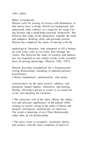 1997, 2005).
Major Assumptions
Watson calls for joining of science with humanities so
that nurses have a strong liberal arts background and
understand other cultures as a requisite for using Car-
ing Science and a mind-body-spiritual framework. She
believes that study of the humanities expands the mind
and enhances thinking skills and personal growth.
Watson has compared the status of nursing with the
mythological Danaides, who attempted to fill a broken
jar with water, only to see water flow through the
cracks. She believed the study of sciences and humani-
ties was required to seal similar cracks in the scientific
basis of nursing knowledge (Watson, 1981, 1997).
Watson describes assumptions for a Transpersonal
Caring Relationship extending to multidisciplinary
practitioners:
• Moral commitment, intentionality, and caritas
consciousness by the nurse protect, enhance, and
potentiate human dignity, wholeness, and healing,
thereby allowing a person to create or co-create his
or her own meaning for existence.
• The conscious will of the nurse affirms the subjec-
tive and spiritual significance of the patient while
seeking to sustain caring in the midst of threat and
despair—biological, institutional, or otherwise.
The result is honoring of an I-Thou Relationship
rather than an I-It Relationship.
• The nurse seeks to recognize, accurately detect,
and connect with the inner condition of spirit of
 