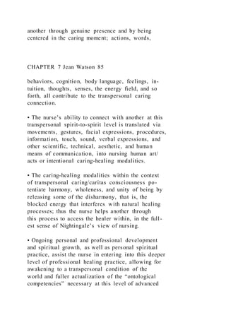 another through genuine presence and by being
centered in the caring moment; actions, words,
CHAPTER 7 Jean Watson 85
behaviors, cognition, body language, feelings, in-
tuition, thoughts, senses, the energy field, and so
forth, all contribute to the transpersonal caring
connection.
• The nurse’s ability to connect with another at this
transpersonal spirit-to-spirit level is translated via
movements, gestures, facial expressions, procedures,
information, touch, sound, verbal expressions, and
other scientific, technical, aesthetic, and human
means of communication, into nursing human art/
acts or intentional caring-healing modalities.
• The caring-healing modalities within the context
of transpersonal caring/caritas consciousness po-
tentiate harmony, wholeness, and unity of being by
releasing some of the disharmony, that is, the
blocked energy that interferes with natural healing
processes; thus the nurse helps another through
this process to access the healer within, in the full-
est sense of Nightingale’s view of nursing.
• Ongoing personal and professional development
and spiritual growth, as well as personal spiritual
practice, assist the nurse in entering into this deeper
level of professional healing practice, allowing for
awakening to a transpersonal condition of the
world and fuller actualization of the “ontological
competencies” necessary at this level of advanced
 