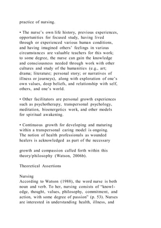 practice of nursing.
• The nurse’s own life history, previous experiences,
opportunities for focused study, having lived
through or experienced various human conditions,
and having imagined others’ feelings in various
circumstances are valuable teachers for this work;
to some degree, the nurse can gain the knowledge
and consciousness needed through work with other
cultures and study of the humanities (e.g., art;
drama; literature; personal story; or narratives of
illness or journeys), along with exploration of one’s
own values, deep beliefs, and relationship with self,
others, and one’s world.
• Other facilitators are personal growth experiences
such as psychotherapy, transpersonal psychology,
meditation, bioenergetics work, and other models
for spiritual awakening.
• Continuous growth for developing and maturing
within a transpersonal caring model is ongoing.
The notion of health professionals as wounded
healers is acknowledged as part of the necessary
growth and compassion called forth within this
theory/philosophy (Watson, 2006b).
Theoretical Assertions
Nursing
According to Watson (1988), the word nurse is both
noun and verb. To her, nursing consists of “knowl-
edge, thought, values, philosophy, commitment, and
action, with some degree of passion” (p. 53). Nurses
are interested in understanding health, illness, and
 