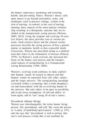 the human experience; promoting and restoring
health; and preventing illness. Watson’s theory calls
upon nurses to go beyond procedures, tasks, and
techniques used in practice settings, coined as the
trim of nursing, in contrast to the core of nursing,
meaning those aspects of the nurse-patient relation-
ship resulting in a therapeutic outcome that are in-
cluded in the transpersonal caring process (Watson,
2005; 2012). Using the original and evolving 10 cara-
tive factors, the nurse provides care to various pa-
tients. Each carative factor and the clinical caritas
processes describe the caring process of how a patient
attains or maintains health or dies a peaceful death.
Conversely, Watson has described curing as a medical
term that refers to the elimination of disease (Watson,
1979). As Watson’s work evolved, she increased her
focus on the human care process and the transper-
sonal aspects of caring-healing in a Transpersonal
Caring Relationship (1999, 2005).
Watson’s evolving work continues to make explicit
that humans cannot be treated as objects and that
humans cannot be separated from self, other, nature,
and the larger universe. The caring-healing paradigm
is located within a cosmology that is both metaphysi-
cal and transcendent with the co-evolving human in
the universe. She asks others to be open to possibility
and to put away assumptions of self and others, to
learn again, and to “see” using all of one’s senses.
Personhood (Human Being)
Watson uses interchangeably the terms human being,
person, life, personhood, and self. She views the person
as “a unity of mind/body/spirit/nature” (1996, p. 147),
and she says that “personhood is tied to notions that
one’s soul possess a body that is not confined by
 